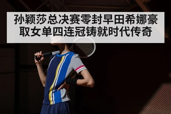 孙颖莎总决赛零封早田希娜豪取女单四连冠铸就时代传奇
